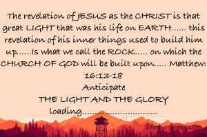 The revelation of JESUS as the CHRIST is that great LIGHT that was his life on EARTH...... this revelation of his inner things used to build him up......Is what we call the ROCK..... on which the CHURCH OF GOD will be built upon..... Matthew:16:13-18
Anticipate
THE LIGHT AND THE GLORY
loading..............................