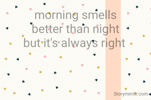 morning smells
better than night
but it's always right 