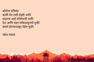 कोरोना प्रतिबंध
कामी येत नाही ईश्वरी भक्ती
वाढतचं आहे कोरोनाची शक्ती
देश आणि शहर लाँकडावूनची युक्ती
संसर्ग होण्यापासून देईल मुक्ती

महेश रसाळ