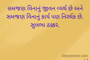 સમજણ વિનાનું જીવન વ્યર્થ છે અને સમજણ વિનાનું કાર્ય પણ નિરર્થક છે.
સુલભા ઠક્કર.