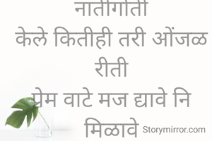 हवी कशाला असली नातीगोती
केले कितीही तरी ओंजळ रीती
प्रेम वाटे मज द्यावे नि मिळावे
मोल याचेही का त्यांना ना कळावे
एकलाच आता मी अन् एकाकी
काय आयुष्यातही उरले बाकी

      @अरुणा गर्जे