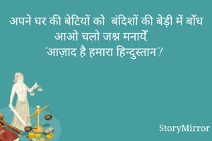 अपने घर की बेटियों को  बंदिशों की बेड़ी में बाँध
आओ चलो जश्न मनायेँ, 
"आज़ाद है हमारा हिन्दुस्तान"!
