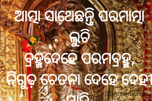ଆତ୍ମା ସାଥେଛନ୍ତି ପରମାତ୍ମା ଲୁଚି
ବ୍ରହ୍ମଦେହେ ପରମବ୍ରହ୍ମ,
ନିଗୁଢ଼ ଚେତନା ଦେହେ ଦେହୀ ସାଜି 
ଜାଣି ନ ପାରେ ଅଜ୍ଞାନ..