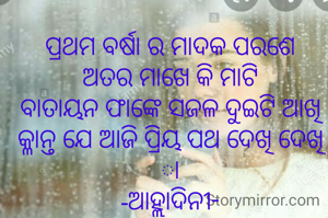 ପ୍ରଥମ ବର୍ଷା ର ମାଦକ ପରଶେ
ଅତର ମାଖେ କି ମାଟି
ବାତାୟନ ଫାଙ୍କେ ସଜଳ ଦୁଇଟି ଆଖି
କ୍ଳାନ୍ତ ଯେ ଆଜି ପ୍ରିୟ ପଥ ଦେଖି ଦେଖି ା
-ଆହ୍ଲାଦିନୀ-