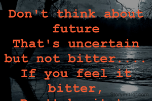 Don't think about future
That's uncertain but not bitter....
If you feel it bitter,
Don't hesitate life....
You can change bitter, to better.
       ©chaturbhuja sahoo 