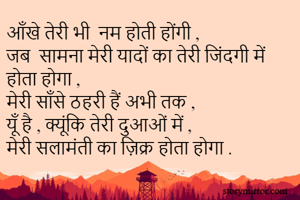 आँखे तेरी भी  नम होती होंगी , 
जब  सामना मेरी यादों का तेरी जिंदगी में होता होगा ,
मेरी साँसे ठहरी हैं अभी तक , 
यूँ है , क्यूंकि तेरी दुआओं में ,
मेरी सलामंती का ज़िक्र होता होगा . 