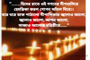 "......হিমের রাতে ওই গগনের দীপগুলিরে
হেমন্তিকা করল গোপন আঁচল ঘিরে।।
ঘরে ঘরে ডাক পাঠালো দীপালিকায় জ্বালাও আলো,
জ্বালাও আলো, আপন আলো,
সাজাও আলোয় ধরিত্রীরে......"