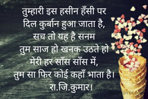 तुम्हारी इस हसीन हँसी पर
दिल कुर्बान हुआ जाता है,
सच तो यह है सनम
तुम साज हो खनक उठते हो
मेरी हर साँस साँस में,
तुम सा फिर कोई कहाँ भाता है।
      रा.जि.कुमार।