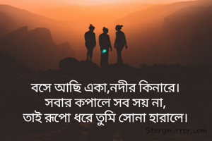 বসে আছি একা,নদীর কিনারে।
সবার কপালে সব সয় না,
তাই রূপো ধরে তুমি সোনা হারালে।