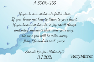 A LOOK-265

If you know not how to fall in love.
If you  know not how to listen to your heart.
If you know not how to  enjoy small things 
and petty  moments that come your way. 
Be sure you will be miles away
from life and its real  grace 

Smruti Ranjan Mohanty©
11.7.2021