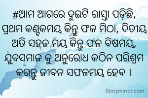 #ଆମ ଆଗରେ ଦୁଇଟି ରାସ୍ତା ପଡ଼ିଛି, ପ୍ରଥମ କଣ୍ଟକମୟ କିନ୍ତୁ ଫଳ ମିଠା, ଦିତୀୟ ଅତି ସହଜ ମୟ କିନ୍ତୁ ଫଳ ବିଷମୟ, ଯୁବସମାଜ କୁ ଅନୁରୋଧ ‌କଠିନ ପରିଶ୍ରମ କରନ୍ତୁ ଜୀବନ ସଫଳମୟ ହେବ ।