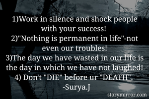 1)Work in silence and shock people with your success! 
2)"Nothing is permanent in life"-not even our troubles!
3)The day we have wasted in our life is the day in which we have not laughed!
4) Don't "DIE" before ur "DEATH". 
   -Surya.J 