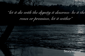 “let it die with the dignity it deserves- be it the roses or promises, let it wither”