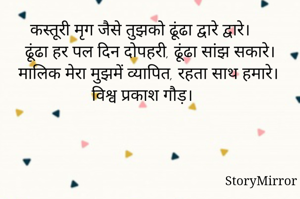 कस्तूरी मृग जैसे तुझको ढूंढा द्वारे द्वारे।
ढूंढा हर पल दिन दोपहरी, ढूंढा सांझ सकारे।
मालिक मेरा मुझमें व्यापित, रहता साथ हमारे।
विश्व प्रकाश गौड़।