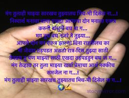 मंग तुलाही माझ्या सारखच तुझ्यातच मिच-मी दिसेल ना...!  
निस्वार्थ मनाचा धागा एखदा आपल्या दोन मनाला एकत्र करुनी बांधुनी बघ ना ग...
मग तुच बघ नजरे ने तुझ्या...
आपले दोन मन एकत्र झाल्या विना राहतीलच का
मी जेवडा तड़पडत असतो रात्र-दिस तुझ्या साठी
तेवडच तु पण माझ्या साठी एखदा तड़पडडुन बघ ना ग...
मंग तेव्हाच तर तुला माझ्या खर्या प्रेमाचा आर्थ नक्कीच समजेल ना ग...!
मंग तुलाही माझ्या सारखच तुझ्यातच मिच-मी दिसेल ना ग...!  
   🌍✍️