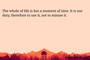 The whole of life is but a moment of time. It is our duty, therefore to use it, not to misuse it.