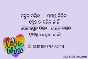 ସବୁତ ସରିବ      ସମୟ ବିତିବ
       ସ୍ନେହ ତ ସରିବ ନାହିଁ 
ସେହି ସ୍ନେହ ଦିନେ   ପାଗଳ କରିବ 
       ତୁମକୁ ଦେଖିବା ପାଇଁ। 

✍️ © ଗୋପାଳ ଚନ୍ଦ୍ର ସେଠୀ 