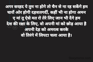 अगर सरहद पे तुम ना होगे तो चैन से ना रह सकेंगे हम
चारों ओर होगी दहशतगर्दी, कहीं भी ना होगा अमन
ए मां तू ऐसे मत रो तेरे लिए जान भी देंगे हम
देश की रक्षा के लिए, वो अपनी मां को छोड़ आया है
अपनी देह को अमरत्व करके
वो तिरंगे में लिपटा चला आया है।




