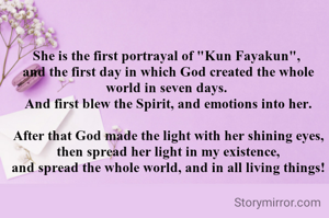 She is the first portrayal of "Kun Fayakun",
 and the first day in which God created the whole world in seven days.
 And first blew the Spirit, and emotions into her.

 After that God made the light with her shining eyes,
 then spread her light in my existence,
 and spread the whole world, and in all living things!