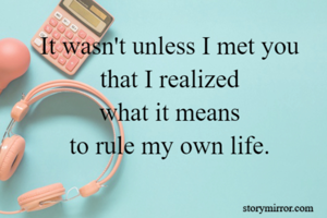 It wasn't unless I met you 
that I realized 
what it means 
to rule my own life. 
