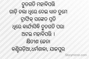 ଦ୍ରୁତଗତି ମହାବିପତ୍ତି
ଗାଡ଼ି ଚଲା ଧିରେ ଦେଇ ଧ୍ୟାନ ତୁମେ
ଟ୍ରାଫିକ୍ ସଙ୍କେତ ପ୍ରତି
ଧିରେ କାର୍ଯ୍ୟସିଦ୍ଧି ଦ୍ରୁତଗତି ପରା
ଅଟଇ ମହାବିପତ୍ତି ।
କ୍ଷିତୀଶ ଜେନା
କଣ୍ଟିଗଡ଼ିଆ,ଧର୍ମଶାଳା, ଯାଜପୁର