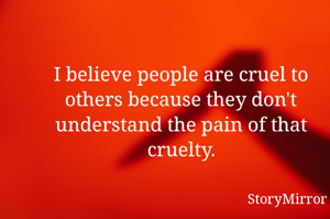 I believe people are cruel to others because they don't understand the pain of that cruelty.