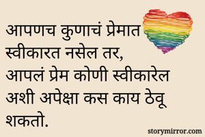 आपणच कुणाचं प्रेमात स्वीकारत नसेल तर, 
आपलं प्रेम कोणी स्वीकारेल  
अशी अपेक्षा कस काय ठेवू शकतो.
