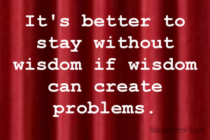 It's better to stay without wisdom if wisdom can create problems.