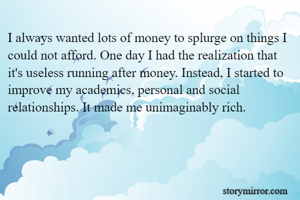 I always wanted lots of money to splurge on things I could not afford. One day I had the realization that it's useless running after money. Instead, I started to improve my academics, personal and social relationships. It made me unimaginably rich.