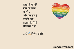 डरती है वो मेरे 
नाम के जिक्र 
से भी ,
और एक हम है 
उनकी एक 
झलक के लिये
भी तरस ते है ।

...©️✍🏻निलेश राठोड
