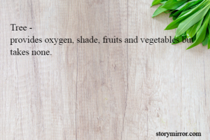 Tree - 
provides oxygen, shade, fruits and vegetables but takes none.