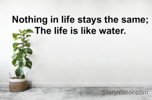 Nothing in life stays the same;  The life is like water.