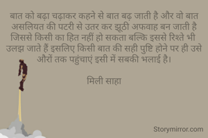 बात को बढ़ा चढ़ाकर कहने से बात बढ़ जाती है और वो बात असलियत की पटरी से उतर कर झूठी अफवाह बन जाती है जिससे किसी का हित नहीं हो सकता बल्कि इससे रिश्ते भी 
उलझ जाते हैं इसलिए किसी बात की सही पुष्टि होने पर ही उसे औरों तक पहुंचाएं इसी में सबकी भलाई है।

मिली साहा