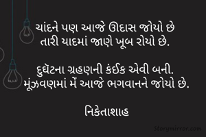 ચાંદને પણ આજે ઊદાસ જોયો છે 
તારી યાદમાં જાણે ખૂબ રોયો છે. 

દુઘૅટના ગ્રહણની કંઈક એવી બની. 
મૂંઝવણમાં મેં આજે ભગવાનને જોયો છે.

નિકેતાશાહ