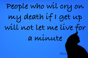 People who wil cry on my death if I get up will not let me live for a minute