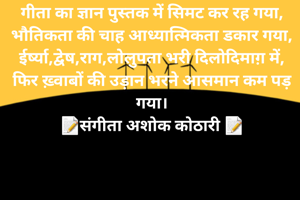 
गीता का ज्ञान पुस्तक में सिमट कर रह गया,
भौतिकता की चाह आध्यात्मिकता डकार गया,
ईर्ष्या,द्वेष,राग,लोलुपता भरी दिलोदिमाग़ में,
फिर ख़्वाबों की उड़ान भरने आसमान कम पड़ गया।
📝संगीता अशोक कोठारी 📝
