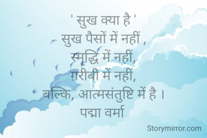 ' सुख क्या है '
सुख पैसों में नहीं ,
स्मृद्धि में नहीं,
ग़रीबी में नहीं,
बल्कि, आत्मसंतुष्टि में है ।
पद्मा वर्मा 