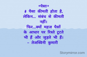 *पैसा*
# पैसा कीमती होता है,
लेकिन... संबंध से कीमती
नहीं।
फिर...क्यों महज पैसों
के आधार पर रिश्ते टूटते
भी हैं और जुड़ते भी हैं।
- तेजस्विनी कुमारी 