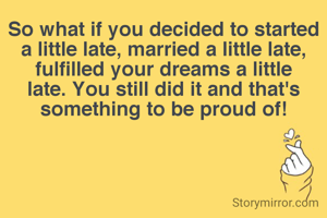 So what if you decided to started a little late, married a little late, fulfilled your dreams a little late. You still did it and that's something to be proud of!