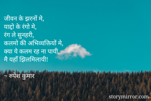 जीवन के झरनों मे,
याद्दो के रंगो मे,
रंग ले सुनहरी,
कलमो की अभिव्यक्तियों मे,
क्या ये कलम रह ना पायी,
मै यहाँ झिलमिलायी!

~ रुपेश कुमार 