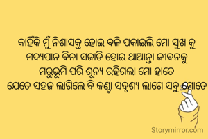 କାହିଁକି ମୁଁ ନିଶାସକ୍ତ ହୋଇ ବଳି ପକାଇଲି ମୋ ସୁଖ କୁ
ମଦ୍ୟପାନ ବିନା ସଜାଡି ହୋଇ ଥାଆନ୍ତା ଜୀବନକୁ
ମରୁଭୂମି ପରି ଶୂନ୍ୟ ରହିଗଲା ମୋ ହାତେ
ଯେତେ ସହଜ ଲାଗିଲେ ବି କଣ୍ଟା ସଦୃଶ୍ୟ ଲାଗେ ସବୁ ମୋତେ