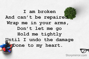  

 I am broken 
And can’t be repaired. 
Wrap me in your arms, 
Don’t let me go
Hold me tightly
Until I undo the damage
Done to my heart. 

 

