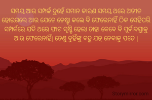 ସମୟ ଆଉ ସମ୍ପର୍କ ଦୁହେଁ ସମାନ କାରଣ ସମୟ ଥରେ ଅତୀତ ହୋଇଗଲେ ଆଉ ଯେତେ ଚେଷ୍ଟା କଲେ ବି ଫେରେନାହିଁ ଠିକ ସେହିପରି ସମ୍ପର୍କରେ ଯଦି ଥରେ ଫାଟ ସୃଷ୍ଟି ହେଲା ତାହା କେବେ ବି ପୂର୍ବାବସ୍ଥାକୁ ଆଉ ଫେରେନାହିଁ| ତେଣୁ ଦୁହିଁଙ୍କୁ ବହୁ ଯତ୍ନ ନେବାକୁ ପଡେ |