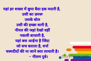 यहां हर शख्स में छुपा बैठा इक मदारी है, 
उसी का डमरू
उसके बोल
उसी की इच्छा सारी है,
नीयत की जहां देखो वहीं
नकली बाजारी है,
यहां बस आईना है जिंदा
जो सच बताता है, वर्ना
चस्मदीदों की ना जाने क्या लाचारी है।
            - नीलम दुबे।