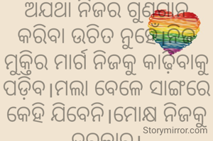 ଅଯଥା ନିଜର ଗୁଣଗାନ କରିବା ଉଚିତ ନୁହେଁ।ନିଜ ମୁକ୍ତିର ମାର୍ଗ ନିଜକୁ କାଢ଼ିବାକୁ ପଡ଼ିବ।ମଲା ବେଳେ ସାଙ୍ଗରେ କେହି ଯିବେନି।ମୋକ୍ଷ ନିଜକୁ ଦରକାର।
ଅମିତା ଦାଶ 🙏🌷