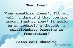 Shed Away!

When something doesn't fit you well, understand that you are grown. Shed it away! It could be an apparel, a thought, a relationship. Dragging is frustrating!

Ratna Kaul Bhardwaj

