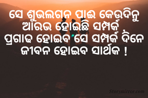 ସେ ଶୁଭଲଗନ ପାଈ କେଉଦିନୁ
ଆରଭ ହୋଇଛି ସମ୍ପର୍କ ,
ପ୍ରଗାଢ ହୋଇବ ସେ ସମ୍ପର୍କ ଦିନେ
ଜୀବନ ହୋଇବ ସାର୍ଥକ !
        
            
            