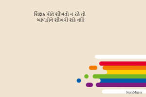શિક્ષક પોતે શીખતો ન રહે તો
બાળકોને શીખવી શકે નહિ