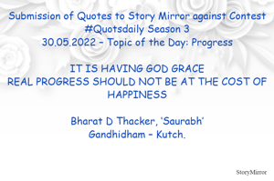 Submission of Quotes to Story Mirror against Contest #Quotsdaily Season 3
30.05.2022 – Topic of the Day: Progress

IT IS HAVING GOD GRACE
REAL PROGRESS SHOULD NOT BE AT THE COST OF HAPPINESS

Bharat D Thacker, ‘Saurabh’
Gandhidham – Kutch.