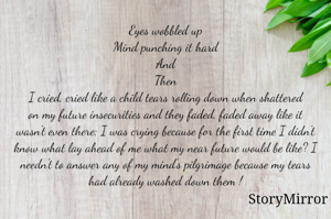Eyes wobbled up
Mind punching it hard
And
Then
I cried, cried like a child tears rolling down when shattered
on my future insecurities and they faded, faded away like it wasn't even there; I was crying because for the first time I didn't know what lay ahead of me what my near future would be like? I needn't to answer any of my mind's pilgrimage because my tears had already washed down them !